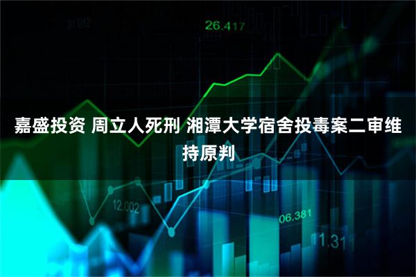 嘉盛投资 周立人死刑 湘潭大学宿舍投毒案二审维持原判