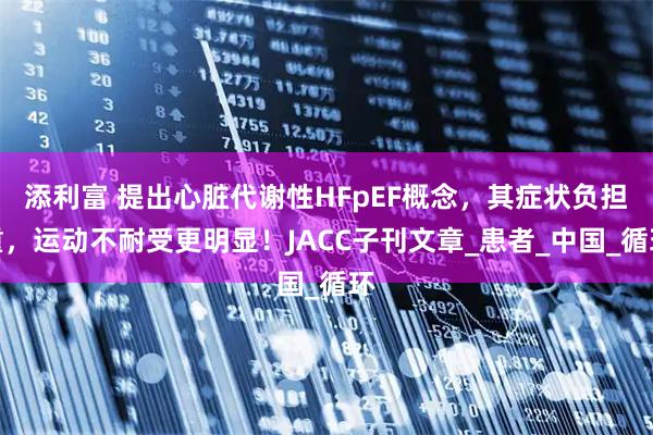 添利富 提出心脏代谢性HFpEF概念,其症状负担重,运动不耐受更明显!JACC子刊文章_患者_中国_循环