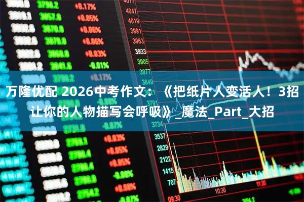 万隆优配 2026中考作文：《把纸片人变活人！3招让你的人物描写会呼吸》_魔法_Part_大招