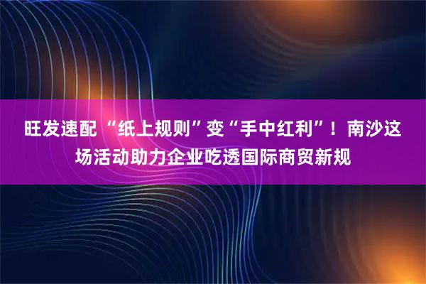 旺发速配 “纸上规则”变“手中红利”！南沙这场活动助力企业吃透国际商贸新规