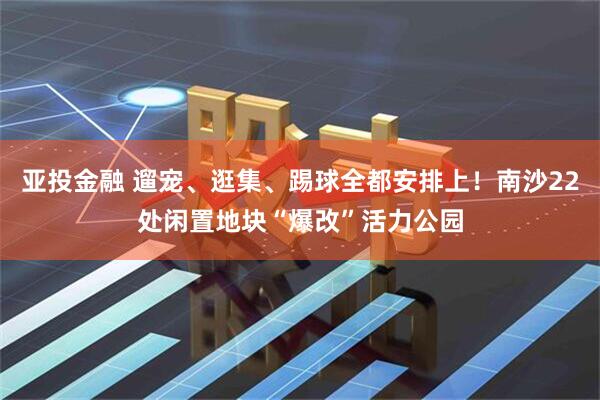 亚投金融 遛宠、逛集、踢球全都安排上！南沙22处闲置地块“爆改”活力公园