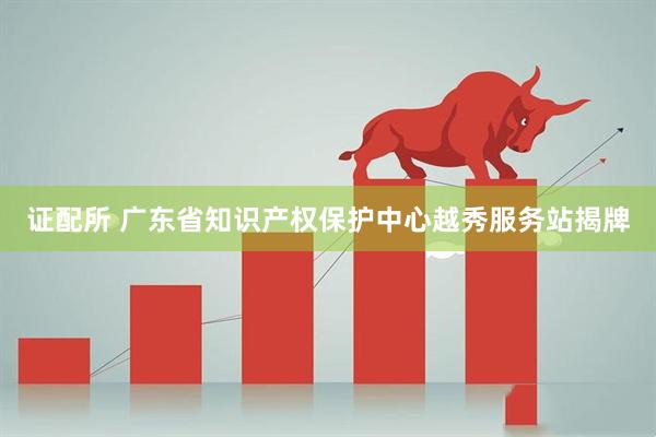 证配所 广东省知识产权保护中心越秀服务站揭牌