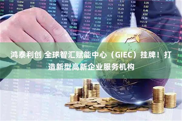 鸿泰利创 全球智汇赋能中心（GIEC）挂牌！打造新型高新企业服务机构
