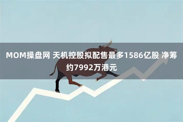 MOM操盘网 天机控股拟配售最多1586亿股 净筹约7992万港元