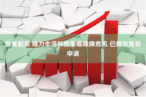股巢配资 维力生活科技面临除牌危机 已提交复核申请
