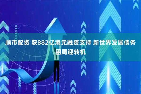 顺市配资 获882亿港元融资支持 新世界发展债务困局迎转机