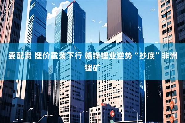 要配资 锂价震荡下行 赣锋锂业逆势“抄底”非洲锂矿