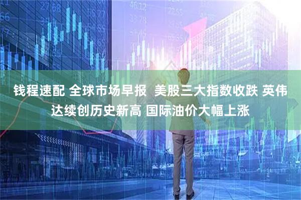 钱程速配 全球市场早报  美股三大指数收跌 英伟达续创历史新高 国际油价大幅上涨