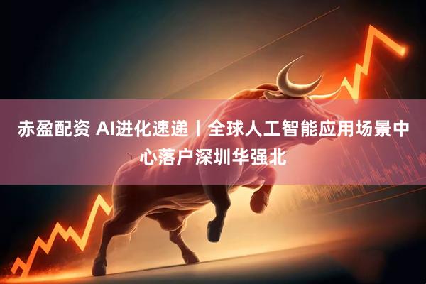 赤盈配资 AI进化速递丨全球人工智能应用场景中心落户深圳华强北