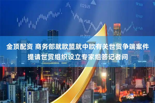 金顶配资 商务部就欧盟就中欧有关世贸争端案件提请世贸组织设立专家组答记者问