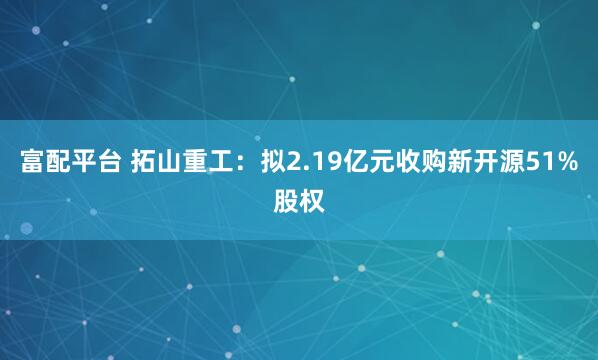 富配平台 拓山重工：拟2.19亿元收购新开源51%股权