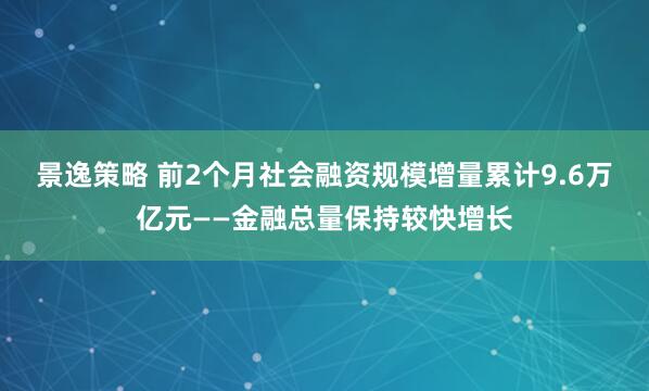 景逸策略 前2个月社会融资规模增量累计9.6万亿元——金融总量保持较快增长