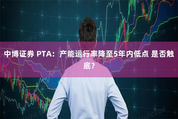 中博证券 PTA：产能运行率降至5年内低点 是否触底？