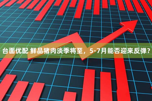 台面优配 鲜品猪肉淡季将至，5-7月能否迎来反弹？