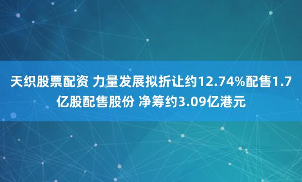 天织股票配资 力量发展拟折让约12.74%配售1.7亿股配售股份 净筹约3.09亿港元