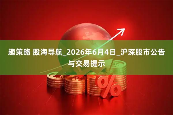 趣策略 股海导航_2026年6月4日_沪深股市公告与交易提示