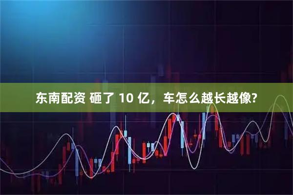 东南配资 砸了 10 亿，车怎么越长越像?