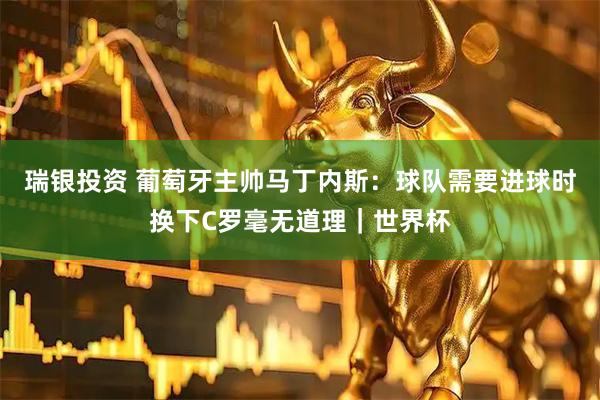 瑞银投资 葡萄牙主帅马丁内斯：球队需要进球时换下C罗毫无道理｜世界杯