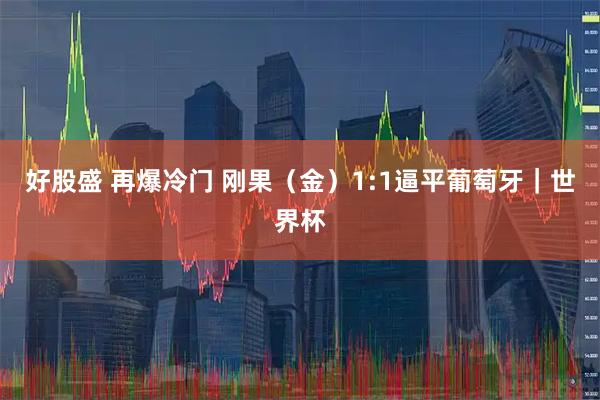 好股盛 再爆冷门 刚果（金）1:1逼平葡萄牙｜世界杯