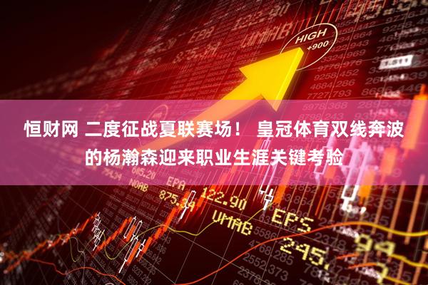 恒财网 二度征战夏联赛场！ 皇冠体育双线奔波的杨瀚森迎来职业生涯关键考验