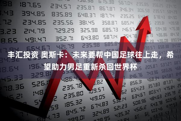 丰汇投资 奥斯卡：未来要帮中国足球往上走，希望助力男足重新杀回世界杯