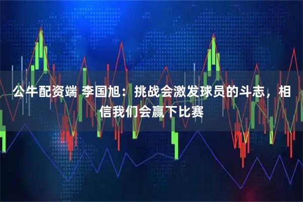 公牛配资端 李国旭：挑战会激发球员的斗志，相信我们会赢下比赛