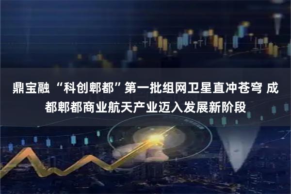 鼎宝融 “科创郫都”第一批组网卫星直冲苍穹 成都郫都商业航天产业迈入发展新阶段