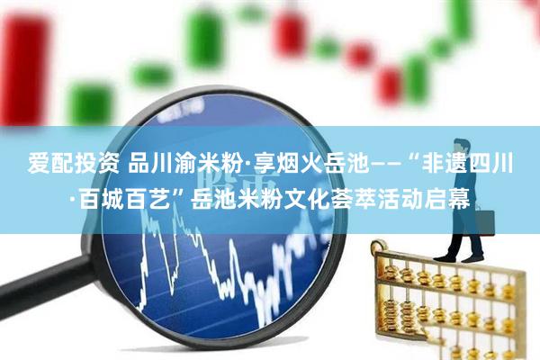 爱配投资 品川渝米粉·享烟火岳池——“非遗四川·百城百艺”岳池米粉文化荟萃活动启幕