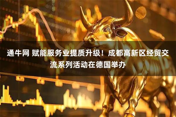 通牛网 赋能服务业提质升级！成都高新区经贸交流系列活动在德国举办