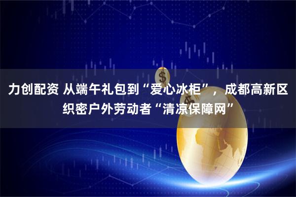 力创配资 从端午礼包到“爱心冰柜”，成都高新区织密户外劳动者“清凉保障网”