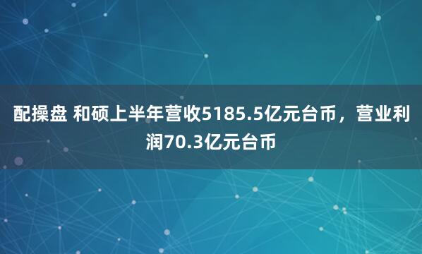 配操盘 和硕上半年营收5185.5亿元台币，营业利润70.3亿元台币
