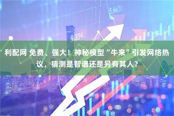 利配网 免费、强大！神秘模型“牛来”引发网络热议，猜测是智谱还是另有其人？