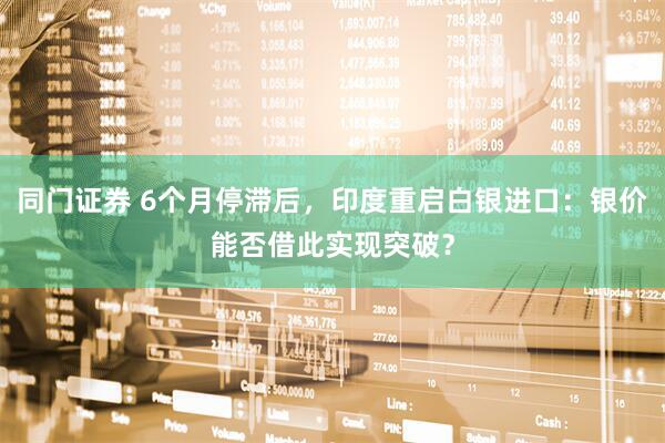 同门证券 6个月停滞后，印度重启白银进口：银价能否借此实现突破？