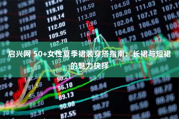 启兴网 50+女性夏季裙装穿搭指南：长裙与短裙的魅力抉择