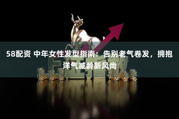 58配资 中年女性发型指南：告别老气卷发，拥抱洋气减龄新风尚