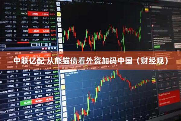 中联亿配 从熊猫债看外资加码中国（财经观）