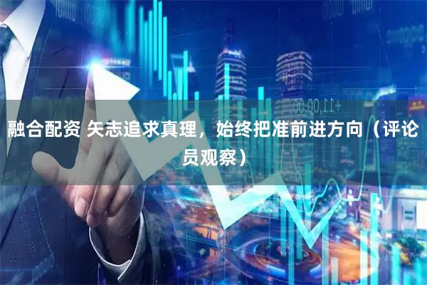 融合配资 矢志追求真理，始终把准前进方向（评论员观察）